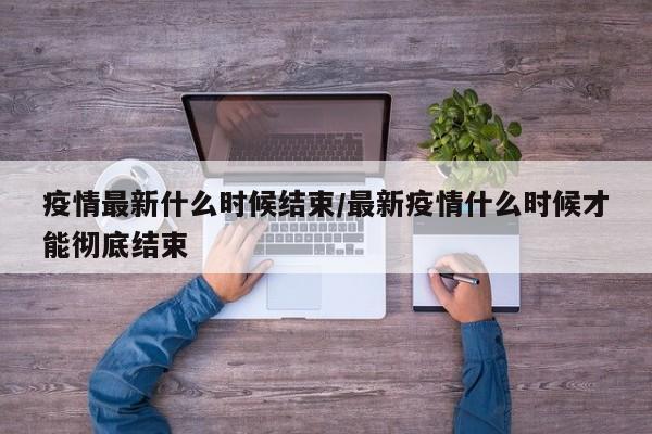疫情最新什么时候结束/最新疫情什么时候才能彻底结束