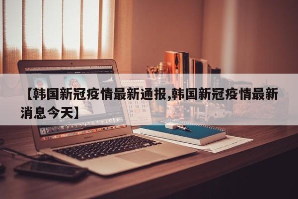 【韩国新冠疫情最新通报,韩国新冠疫情最新消息今天】