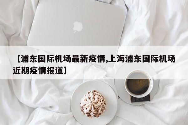 【浦东国际机场最新疫情,上海浦东国际机场近期疫情报道】