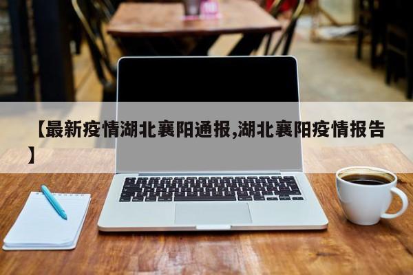 【最新疫情湖北襄阳通报,湖北襄阳疫情报告】