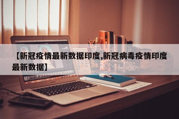 【新冠疫情最新数据印度,新冠病毒疫情印度最新数据】