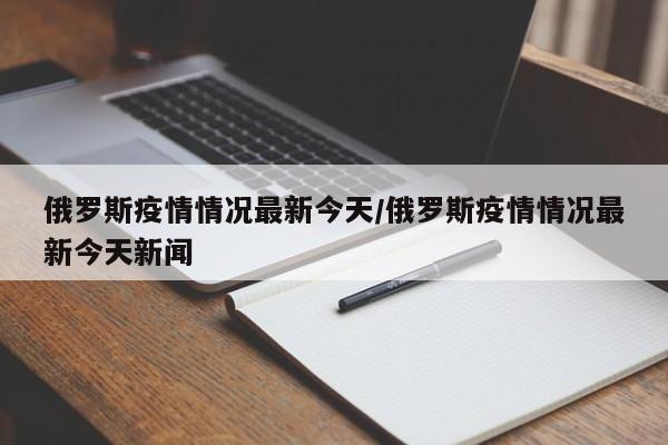 俄罗斯疫情情况最新今天/俄罗斯疫情情况最新今天新闻