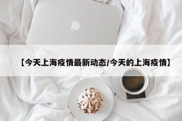 【今天上海疫情最新动态/今天的上海疫情】