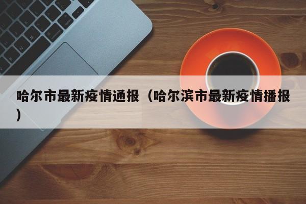 哈尔市最新疫情通报（哈尔滨市最新疫情播报）