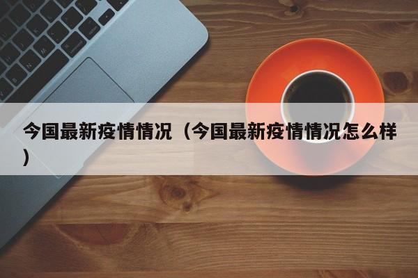 今国最新疫情情况（今国最新疫情情况怎么样）
