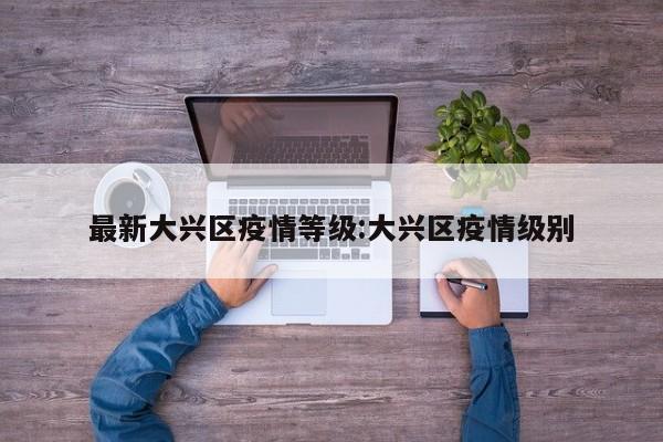 最新大兴区疫情等级:大兴区疫情级别