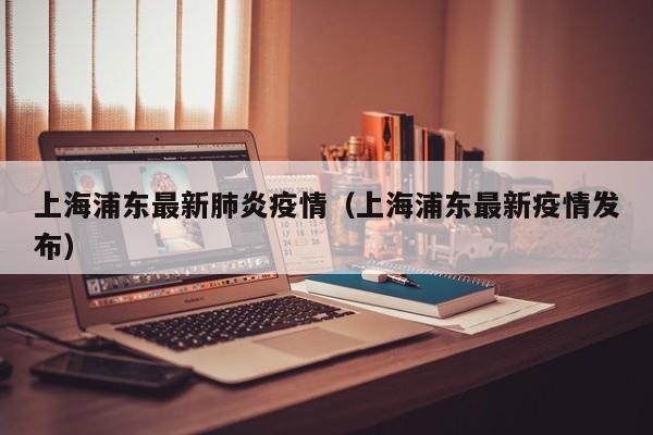 上海浦东最新肺炎疫情（上海浦东最新疫情发布）