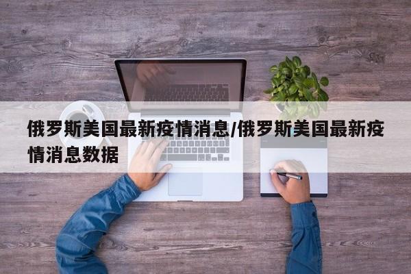 俄罗斯美国最新疫情消息/俄罗斯美国最新疫情消息数据