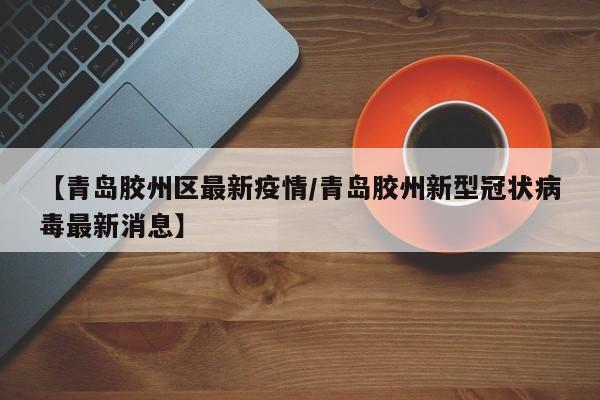 【青岛胶州区最新疫情/青岛胶州新型冠状病毒最新消息】