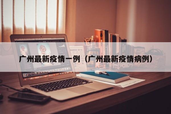 广州最新疫情一例（广州最新疫情病例）