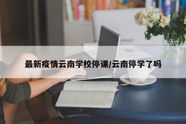 最新疫情云南学校停课/云南停学了吗