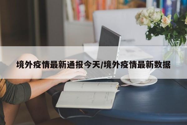 境外疫情最新通报今天/境外疫情最新数据