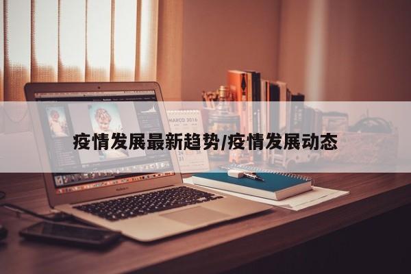 疫情发展最新趋势/疫情发展动态