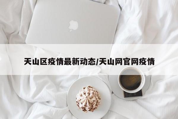 天山区疫情最新动态/天山网官网疫情