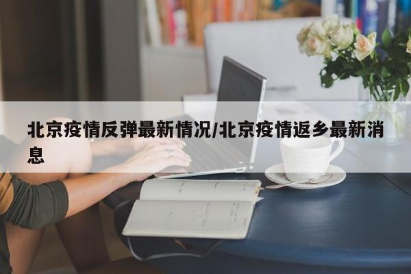 北京疫情反弹最新情况/北京疫情返乡最新消息