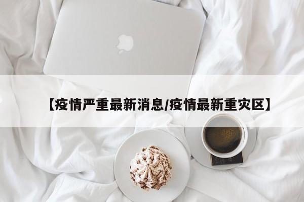 【疫情严重最新消息/疫情最新重灾区】