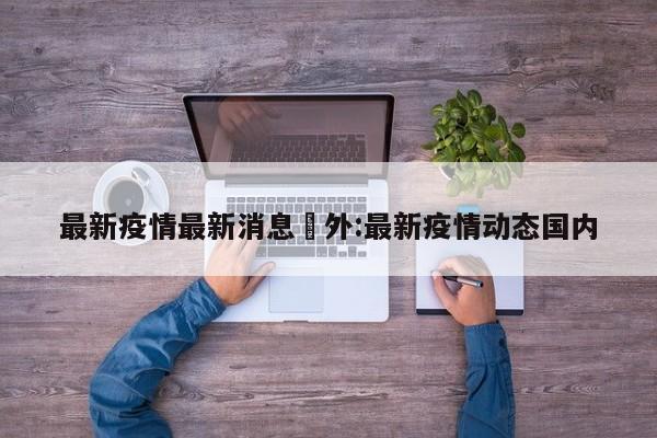 最新疫情最新消息囯外:最新疫情动态国内