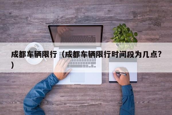 成都车辆限行（成都车辆限行时间段为几点?）
