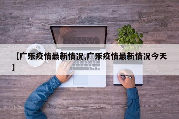 【广乐疫情最新情况,广乐疫情最新情况今天】