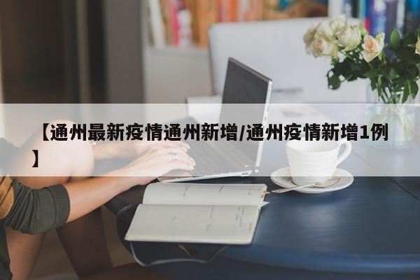 【通州最新疫情通州新增/通州疫情新增1例】