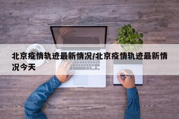 北京疫情轨迹最新情况/北京疫情轨迹最新情况今天
