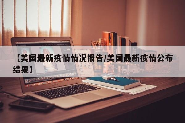 【美国最新疫情情况报告/美国最新疫情公布结果】