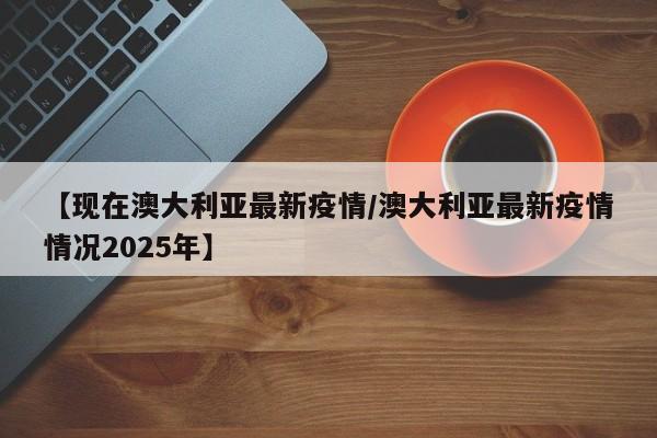 【现在澳大利亚最新疫情/澳大利亚最新疫情情况2025年】