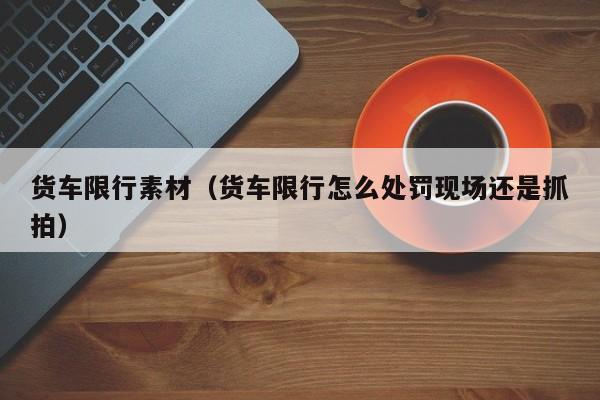 货车限行素材（货车限行怎么处罚现场还是抓拍）