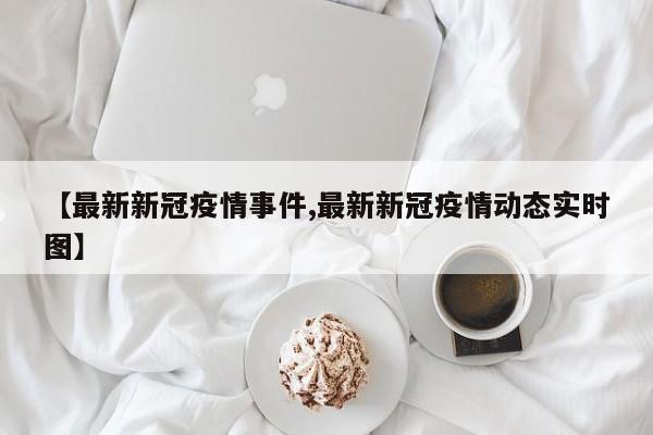 【最新新冠疫情事件,最新新冠疫情动态实时图】