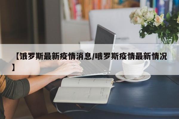 【饿罗斯最新疫情消息/哦罗斯疫情最新情况】