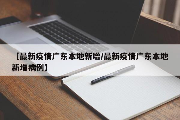 【最新疫情广东本地新增/最新疫情广东本地新增病例】