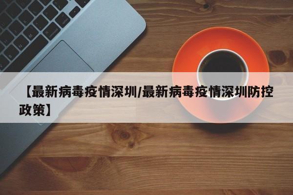 【最新病毒疫情深圳/最新病毒疫情深圳防控政策】