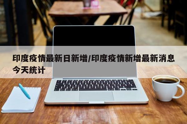 印度疫情最新日新增/印度疫情新增最新消息今天统计