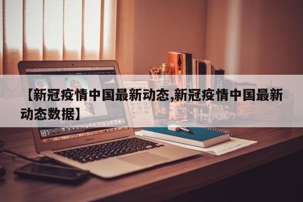 【新冠疫情中国最新动态,新冠疫情中国最新动态数据】