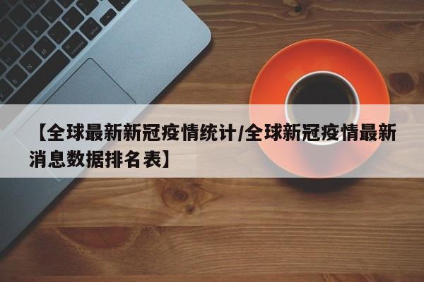 【全球最新新冠疫情统计/全球新冠疫情最新消息数据排名表】
