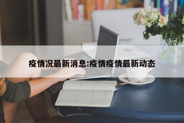 疫情况最新消息:疫情疫情最新动态