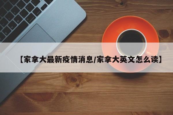 【家拿大最新疫情消息/家拿大英文怎么读】