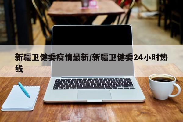 新疆卫健委疫情最新/新疆卫健委24小时热线