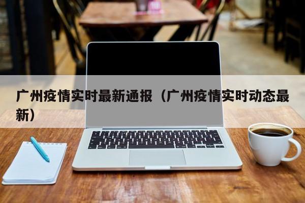 广州疫情实时最新通报（广州疫情实时动态最新）
