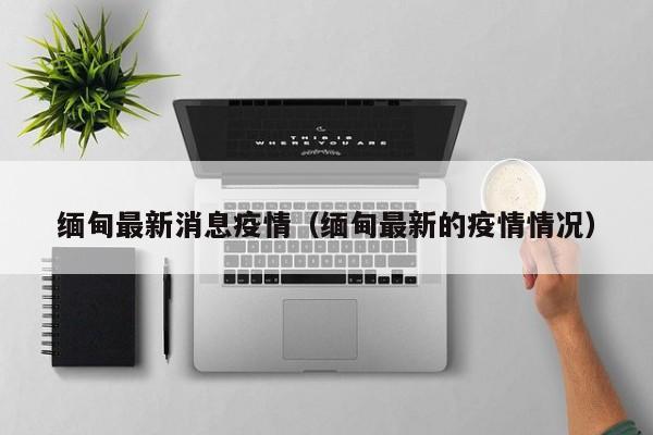 缅甸最新消息疫情（缅甸最新的疫情情况）