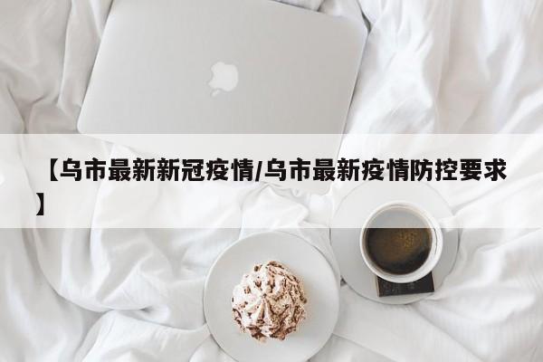 【乌市最新新冠疫情/乌市最新疫情防控要求】