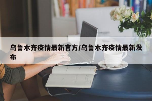 乌鲁木齐疫情最新官方/乌鲁木齐疫情最新发布