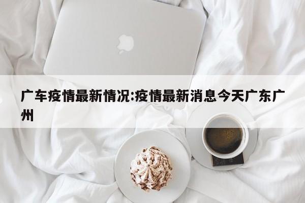广车疫情最新情况:疫情最新消息今天广东广州