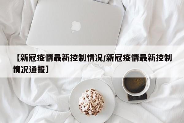 【新冠疫情最新控制情况/新冠疫情最新控制情况通报】