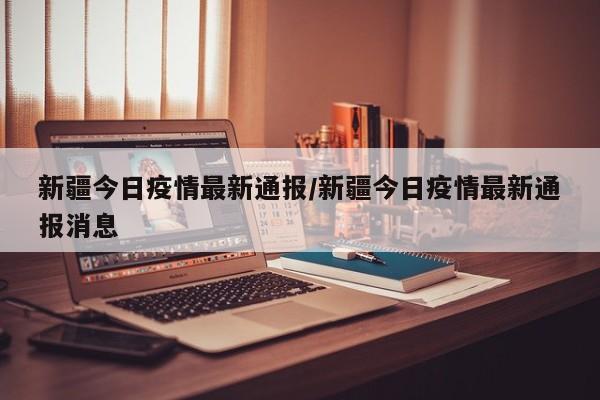 新疆今日疫情最新通报/新疆今日疫情最新通报消息