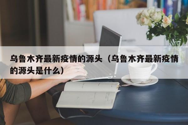 乌鲁木齐最新疫情的源头（乌鲁木齐最新疫情的源头是什么）