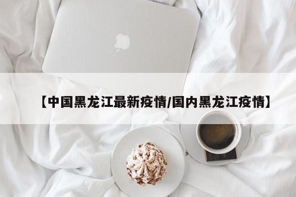 【中国黑龙江最新疫情/国内黑龙江疫情】