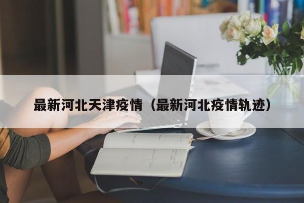 最新河北天津疫情（最新河北疫情轨迹）
