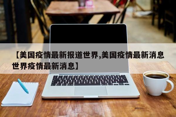 【美国疫情最新报道世界,美国疫情最新消息世界疫情最新消息】