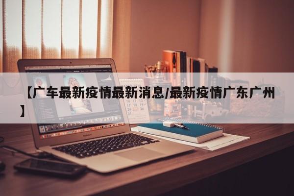 【广车最新疫情最新消息/最新疫情广东广州】